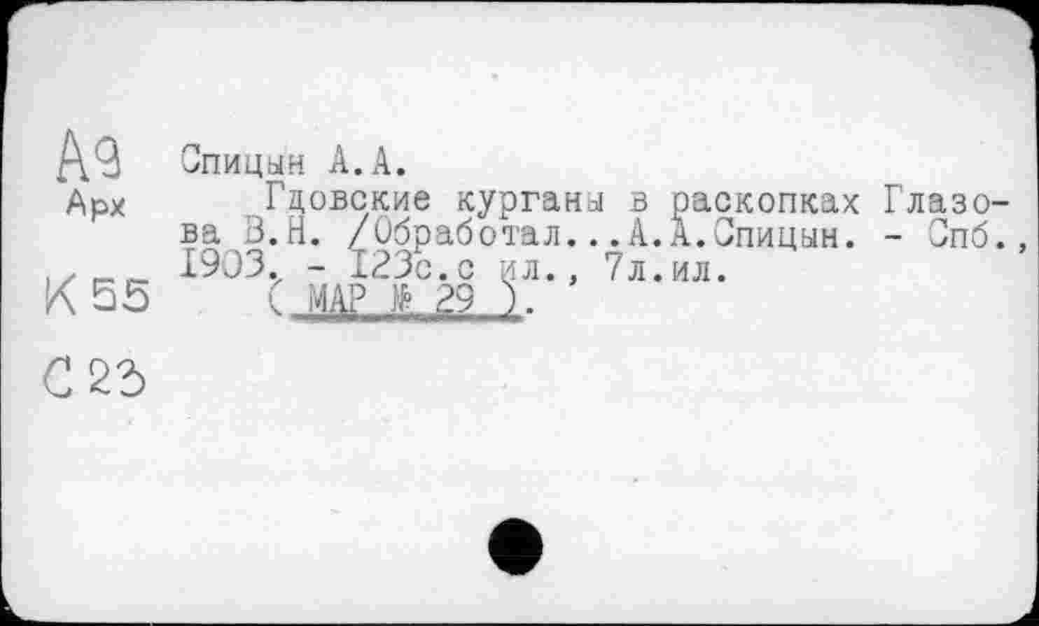 ﻿А9
Арх
К 55
Спицын А.А.
Гдовские курганы в раскопках ва В.Н. /Обработал.. .А.А.Спицын. 1903. - 123с.с ил., 7л.ил.
( МАР £ 29 ).
Глазо-
- Спб.,
С 25